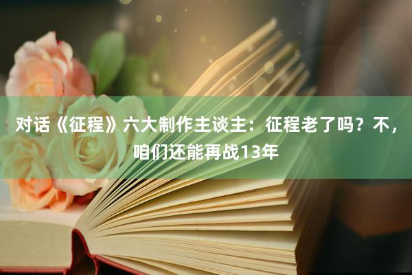 对话《征程》六大制作主谈主:征程老了吗?不,咱们还能再战13年